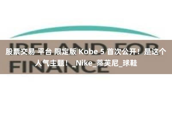 股票交易 平台 限定版 Kobe 5 首次公开！是这个人气主题！_Nike_蒂芙尼_球鞋