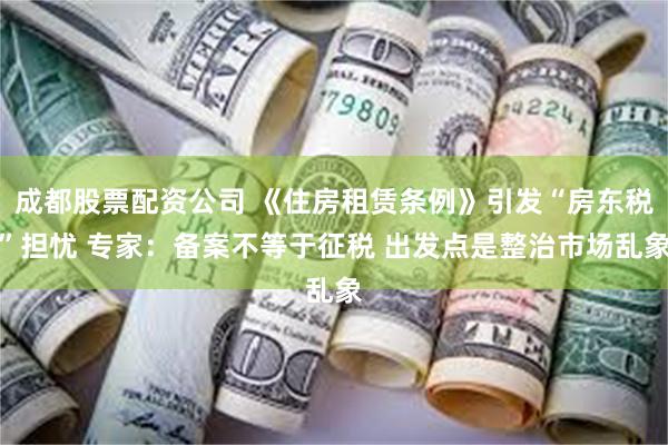 成都股票配资公司 《住房租赁条例》引发“房东税”担忧 专家：备案不等于征税 出发点是整治市场乱象