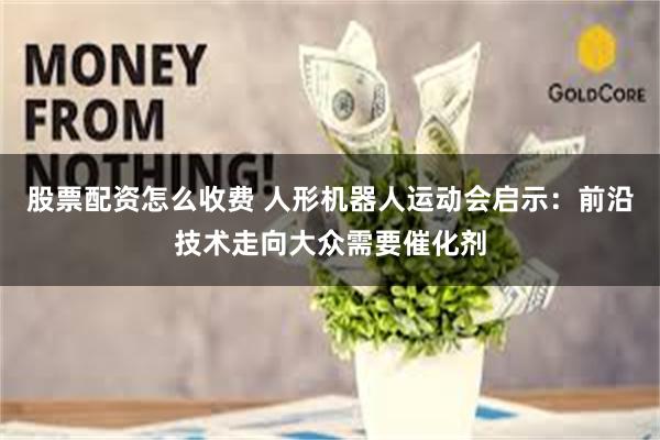股票配资怎么收费 人形机器人运动会启示：前沿技术走向大众需要催化剂