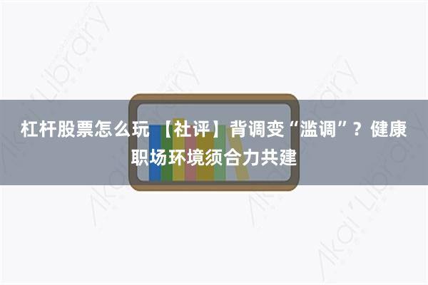 杠杆股票怎么玩 【社评】背调变“滥调”？健康职场环境须合力共建