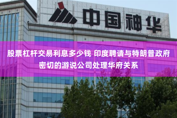 股票杠杆交易利息多少钱 印度聘请与特朗普政府密切的游说公司处理华府关系