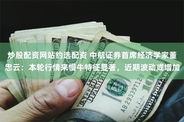 炒股配资网站约选配资 中航证券首席经济学家董忠云：本轮行情来慢牛特征显著，近期波动或增加