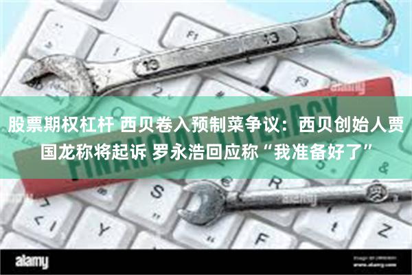 股票期权杠杆 西贝卷入预制菜争议：西贝创始人贾国龙称将起诉 罗永浩回应称“我准备好了”