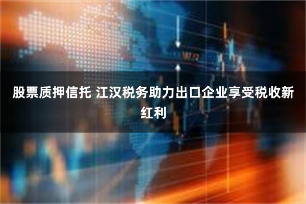 股票质押信托 江汉税务助力出口企业享受税收新红利
