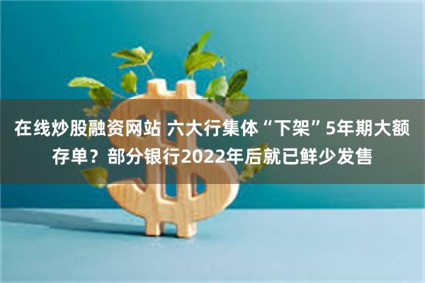 在线炒股融资网站 六大行集体“下架”5年期大额存单?部分银行2022年后就已鲜少发售