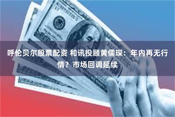 呼伦贝尔股票配资 和讯投顾黄儒琛:年内再无行情?市场回调延续